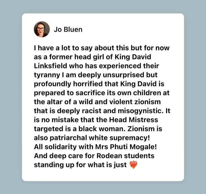 Former King David Linksfield head girl Jo Bluen posted on Facebook that she had experienced "their tyranny" and was "deeply unsurprised but profoundly horrified that King David is prepared to sacrifice its own children at the altar of a wild and violent zionism that is deeply racist and misogynistic".